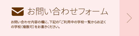 お問い合わせフォーム お問い合わせ内容の欄に、下記の「ご利用中の学校一覧からお近くの学校（複数可）をお書きください。